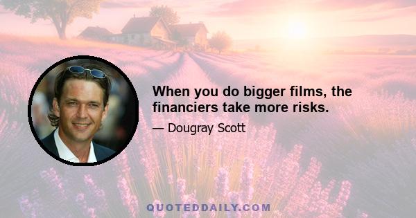 When you do bigger films, the financiers take more risks.