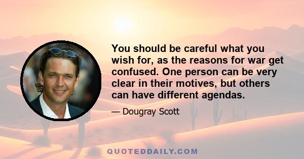 You should be careful what you wish for, as the reasons for war get confused. One person can be very clear in their motives, but others can have different agendas.