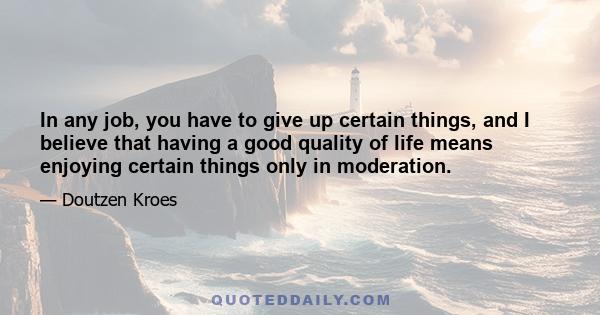 In any job, you have to give up certain things, and I believe that having a good quality of life means enjoying certain things only in moderation.