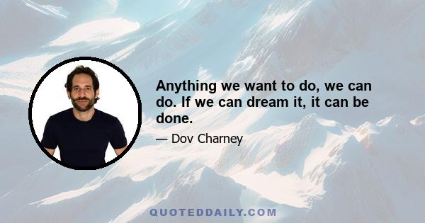 Anything we want to do, we can do. If we can dream it, it can be done.