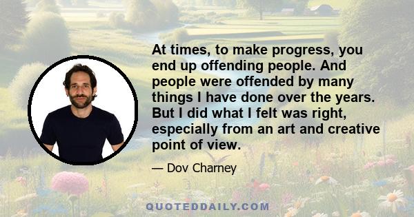 At times, to make progress, you end up offending people. And people were offended by many things I have done over the years. But I did what I felt was right, especially from an art and creative point of view.