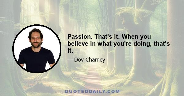 Passion. That's it. When you believe in what you're doing, that's it.