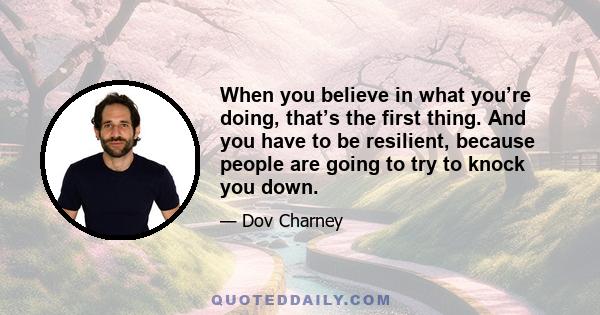 When you believe in what you’re doing, that’s the first thing. And you have to be resilient, because people are going to try to knock you down.