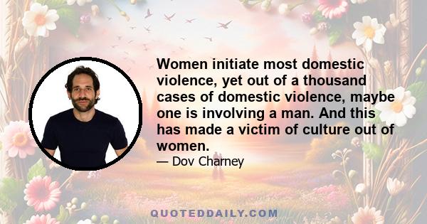 Women initiate most domestic violence, yet out of a thousand cases of domestic violence, maybe one is involving a man. And this has made a victim of culture out of women.