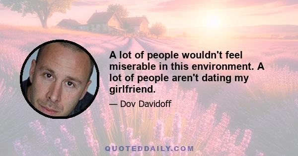 A lot of people wouldn't feel miserable in this environment. A lot of people aren't dating my girlfriend.