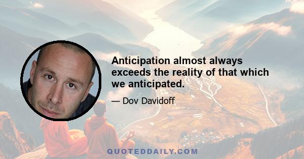 Anticipation almost always exceeds the reality of that which we anticipated.