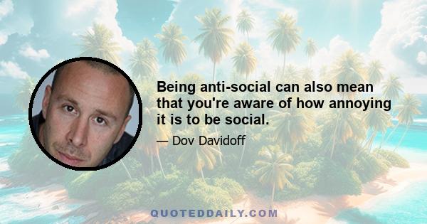 Being anti-social can also mean that you're aware of how annoying it is to be social.