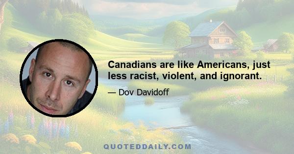 Canadians are like Americans, just less racist, violent, and ignorant.