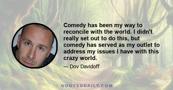 Comedy has been my way to reconcile with the world. I didn't really set out to do this, but comedy has served as my outlet to address my issues I have with this crazy world.