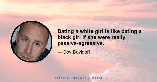 Dating a white girl is like dating a black girl if she were really passive-agressive.