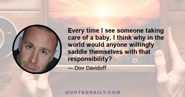 Every time I see someone taking care of a baby, I think why in the world would anyone willingly saddle themselves with that responsibility?