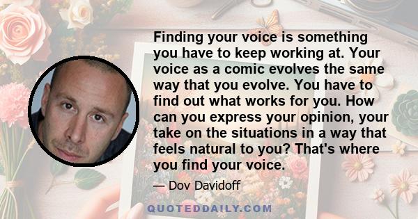 Finding your voice is something you have to keep working at. Your voice as a comic evolves the same way that you evolve. You have to find out what works for you. How can you express your opinion, your take on the