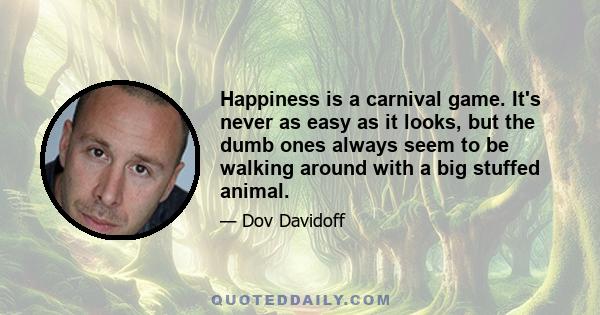 Happiness is a carnival game. It's never as easy as it looks, but the dumb ones always seem to be walking around with a big stuffed animal.