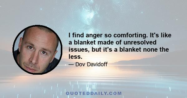 I find anger so comforting. It's like a blanket made of unresolved issues, but it's a blanket none the less.