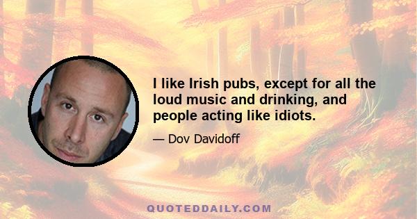 I like Irish pubs, except for all the loud music and drinking, and people acting like idiots.