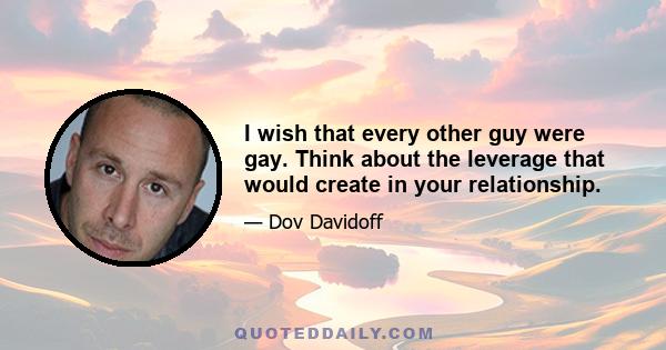 I wish that every other guy were gay. Think about the leverage that would create in your relationship.