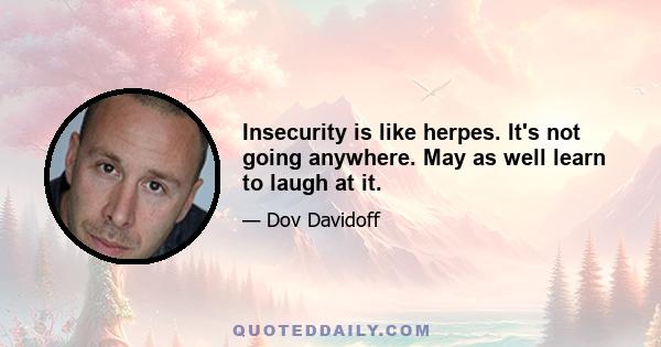 Insecurity is like herpes. It's not going anywhere. May as well learn to laugh at it.