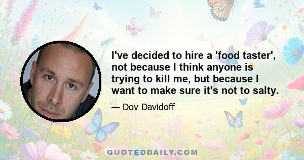 I've decided to hire a 'food taster', not because I think anyone is trying to kill me, but because I want to make sure it's not to salty.
