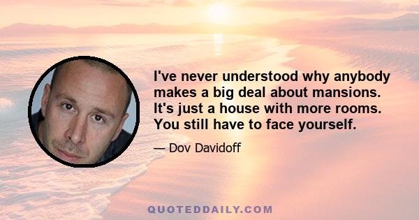 I've never understood why anybody makes a big deal about mansions. It's just a house with more rooms. You still have to face yourself.