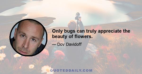 Only bugs can truly appreciate the beauty of flowers.