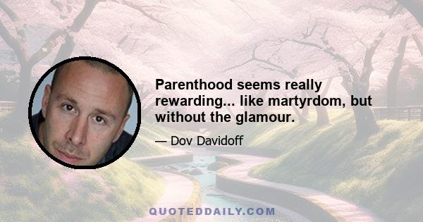 Parenthood seems really rewarding... like martyrdom, but without the glamour.