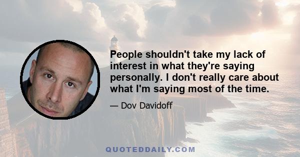 People shouldn't take my lack of interest in what they're saying personally. I don't really care about what I'm saying most of the time.