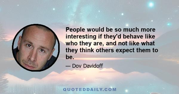 People would be so much more interesting if they'd behave like who they are, and not like what they think others expect them to be.