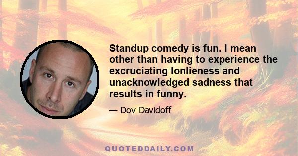 Standup comedy is fun. I mean other than having to experience the excruciating lonlieness and unacknowledged sadness that results in funny.