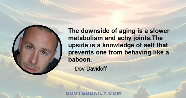 The downside of aging is a slower metabolism and achy joints.The upside is a knowledge of self that prevents one from behaving like a baboon.