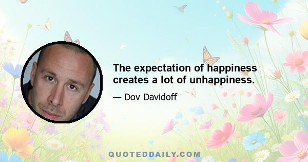 The expectation of happiness creates a lot of unhappiness.