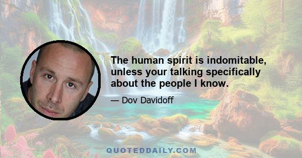 The human spirit is indomitable, unless your talking specifically about the people I know.