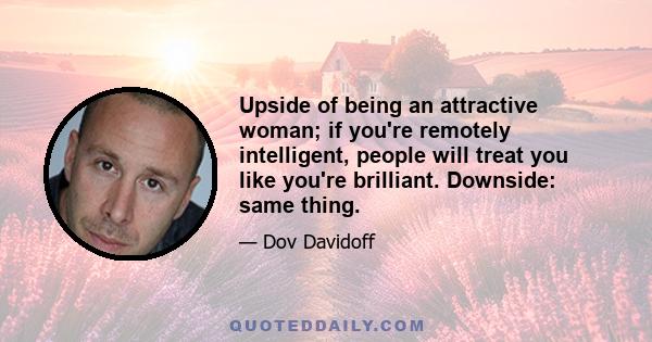 Upside of being an attractive woman; if you're remotely intelligent, people will treat you like you're brilliant. Downside: same thing.