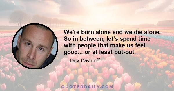 We're born alone and we die alone. So in between, let's spend time with people that make us feel good... or at least put-out.