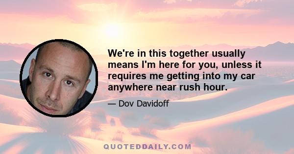 We're in this together usually means I'm here for you, unless it requires me getting into my car anywhere near rush hour.