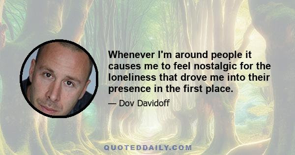 Whenever I'm around people it causes me to feel nostalgic for the loneliness that drove me into their presence in the first place.