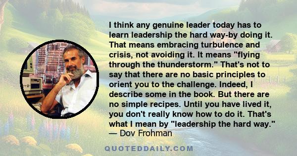 I think any genuine leader today has to learn leadership the hard way-by doing it. That means embracing turbulence and crisis, not avoiding it. It means flying through the thunderstorm. That's not to say that there are