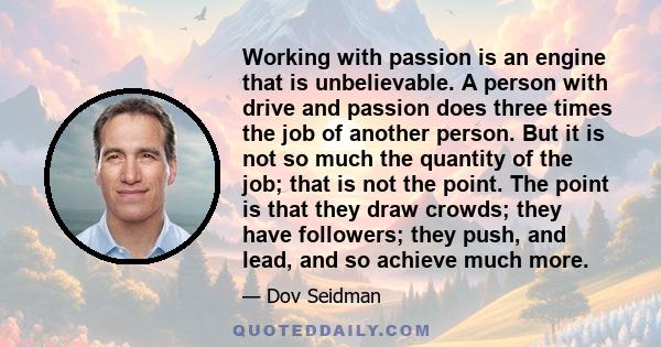 Working with passion is an engine that is unbelievable. A person with drive and passion does three times the job of another person. But it is not so much the quantity of the job; that is not the point. The point is that 