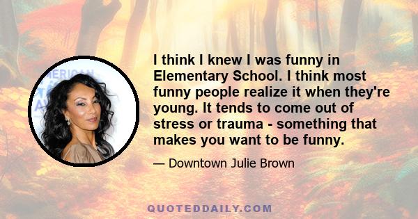 I think I knew I was funny in Elementary School. I think most funny people realize it when they're young. It tends to come out of stress or trauma - something that makes you want to be funny.