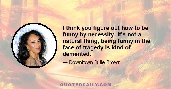 I think you figure out how to be funny by necessity. It's not a natural thing, being funny in the face of tragedy is kind of demented.