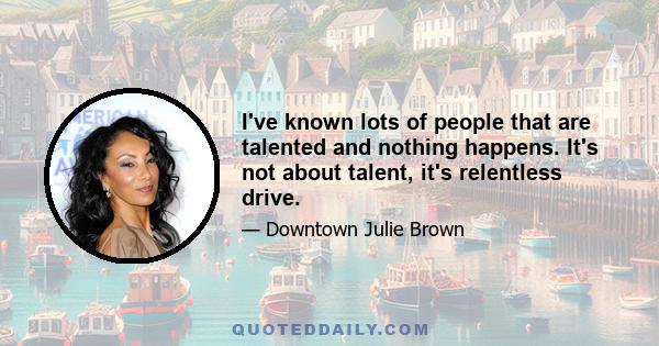 I've known lots of people that are talented and nothing happens. It's not about talent, it's relentless drive.