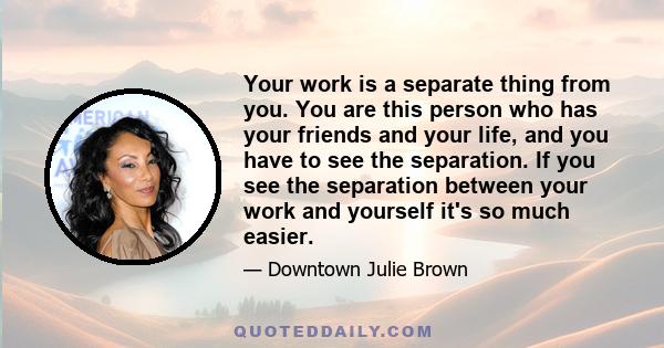 Your work is a separate thing from you. You are this person who has your friends and your life, and you have to see the separation. If you see the separation between your work and yourself it's so much easier.