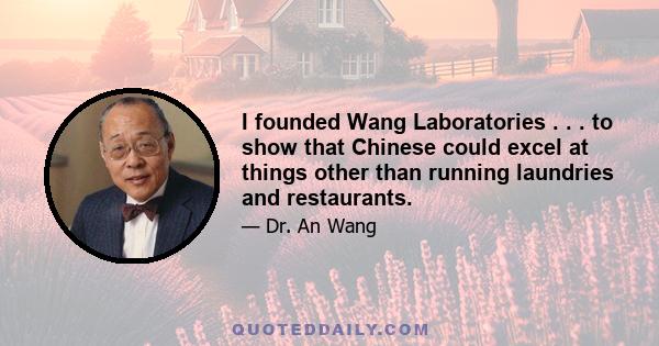 I founded Wang Laboratories . . . to show that Chinese could excel at things other than running laundries and restaurants.