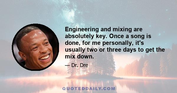 Engineering and mixing are absolutely key. Once a song is done, for me personally, it's usually two or three days to get the mix down.