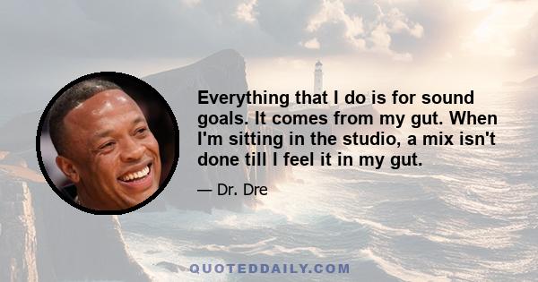 Everything that I do is for sound goals. It comes from my gut. When I'm sitting in the studio, a mix isn't done till I feel it in my gut.