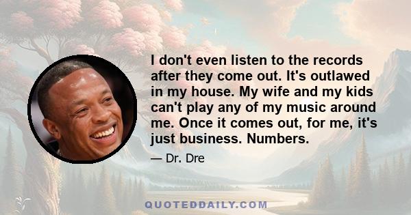 I don't even listen to the records after they come out. It's outlawed in my house. My wife and my kids can't play any of my music around me. Once it comes out, for me, it's just business. Numbers.