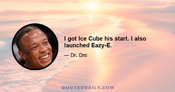 I got Ice Cube his start. I also launched Eazy-E.