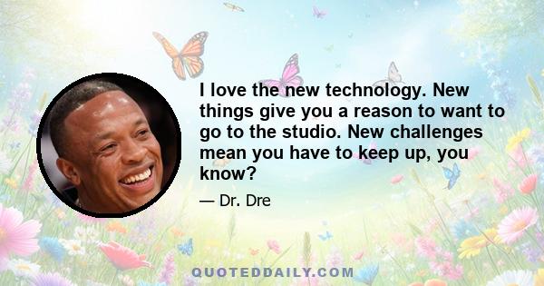 I love the new technology. New things give you a reason to want to go to the studio. New challenges mean you have to keep up, you know?