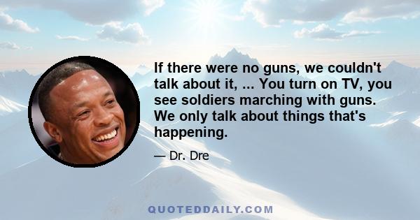 If there were no guns, we couldn't talk about it, ... You turn on TV, you see soldiers marching with guns. We only talk about things that's happening.