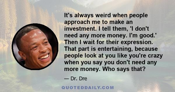 It's always weird when people approach me to make an investment. I tell them, 'I don't need any more money. I'm good.' Then I wait for their expression. That part is entertaining, because people look at you like you're