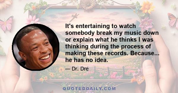 It's entertaining to watch somebody break my music down or explain what he thinks I was thinking during the process of making these records. Because... he has no idea.